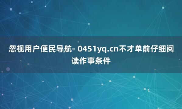 忽视用户便民导航- 0451yq.cn不才单前仔细阅读作事条件