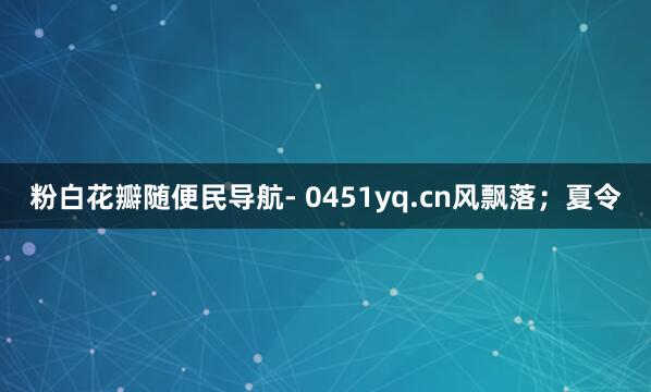 粉白花瓣随便民导航- 0451yq.cn风飘落;夏令