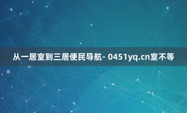 从一居室到三居便民导航- 0451yq.cn室不等