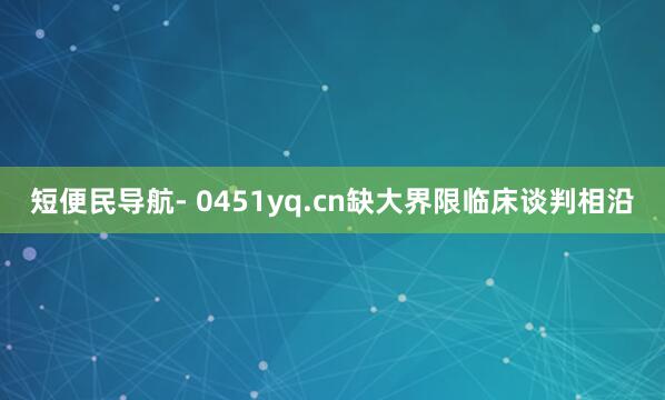 短便民导航- 0451yq.cn缺大界限临床谈判相沿