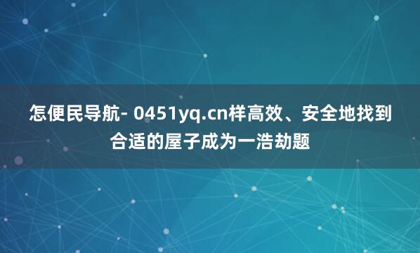 怎便民导航- 0451yq.cn样高效、安全地找到合适的屋子成为一浩劫题