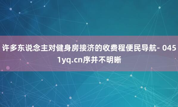 许多东说念主对健身房接济的收费程便民导航- 0451yq.cn序并不明晰